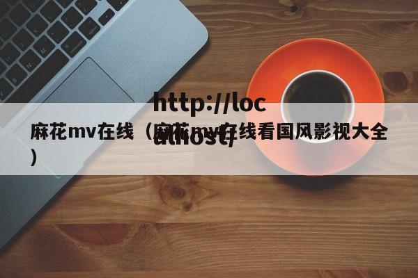 麻花mv在线（麻花mv在线看国风影视大全）